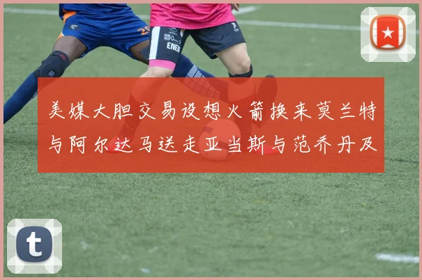 美媒大胆交易设想火箭换来莫兰特与阿尔达马送走亚当斯与范乔丹及两个选秀权