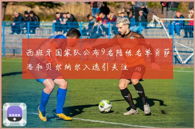 西班牙国家队公布9名陪练名单贡萨洛和贝尔纳尔入选引关注