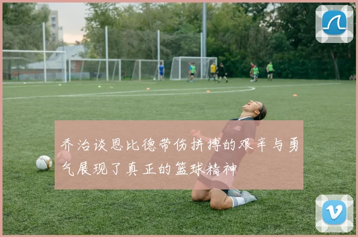 乔治谈恩比德带伤拼搏的艰辛与勇气展现了真正的篮球精神