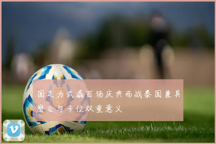 国足为武磊百场庆典而战泰国兼具磨合与卡位双重意义