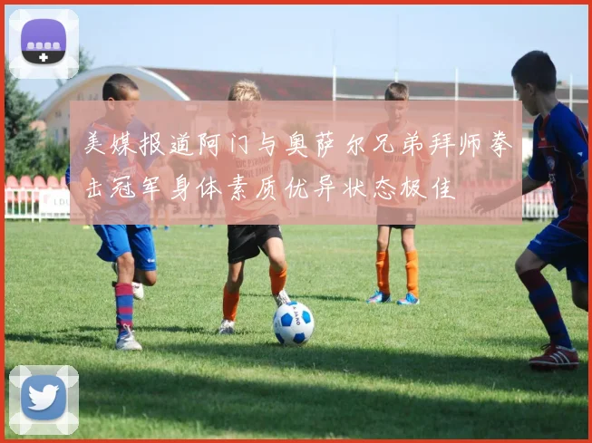 美媒报道阿门与奥萨尔兄弟拜师拳击冠军身体素质优异状态极佳