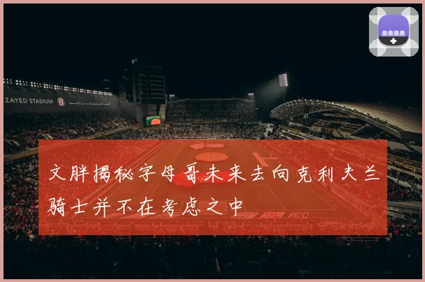 文胖揭秘字母哥未来去向克利夫兰骑士并不在考虑之中
