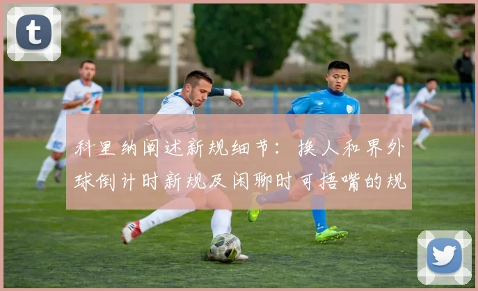 科里纳阐述新规细节：换人和界外球倒计时新规及闲聊时可捂嘴的规定