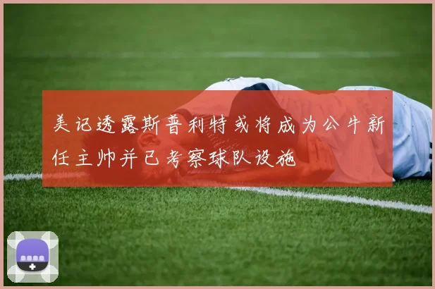 美记透露斯普利特或将成为公牛新任主帅并已考察球队设施