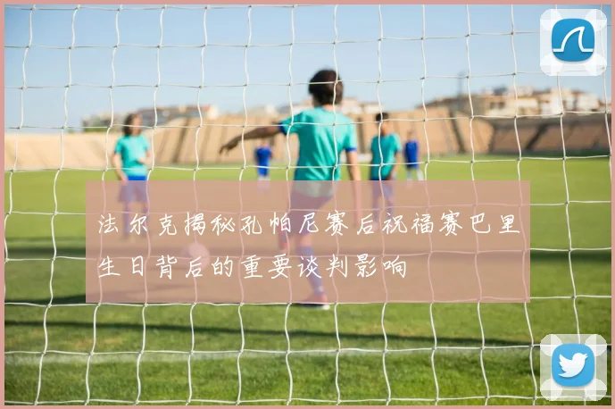 法尔克揭秘孔帕尼赛后祝福赛巴里生日背后的重要谈判影响