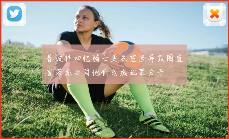 香波特回忆骑士更衣室怪异氛围直言若无合同他们或成犯罪分子