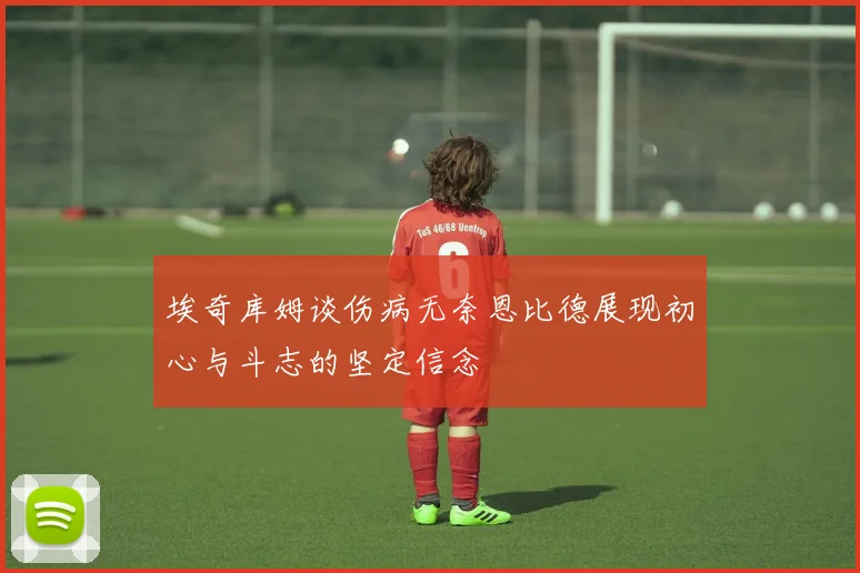 埃奇库姆谈伤病无奈恩比德展现初心与斗志的坚定信念