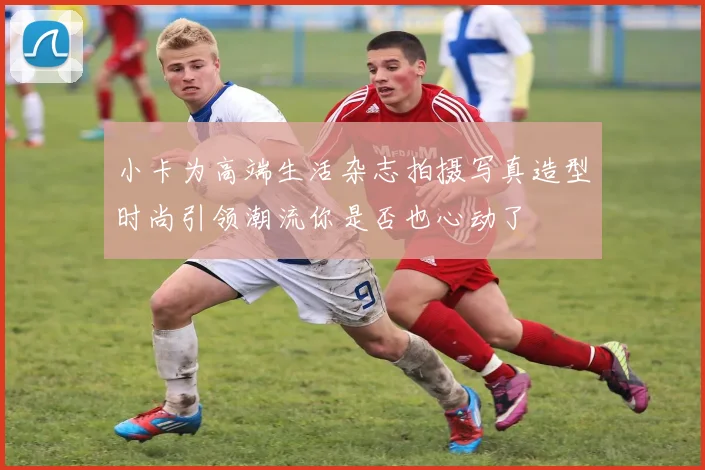 小卡为高端生活杂志拍摄写真造型时尚引领潮流你是否也心动了