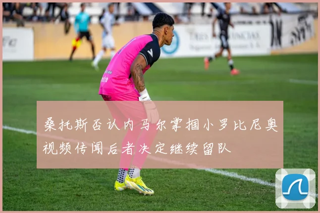 桑托斯否认内马尔掌掴小罗比尼奥视频传闻后者决定继续留队
