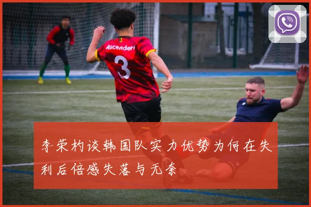 李荣杓谈韩国队实力优势为何在失利后倍感失落与无奈