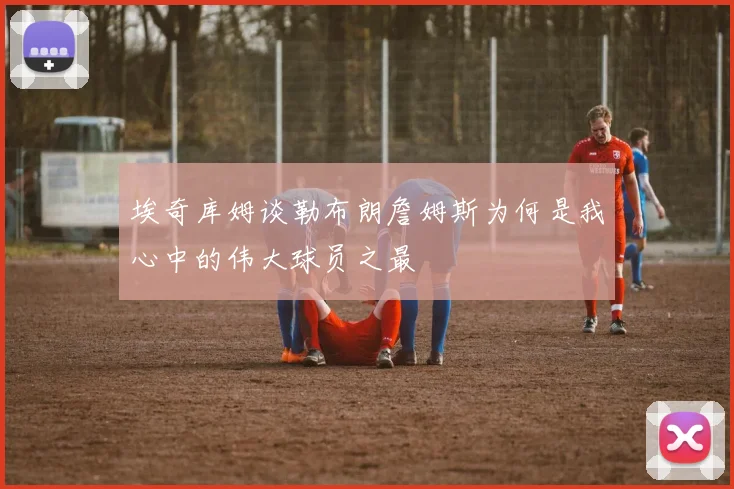 埃奇库姆谈勒布朗詹姆斯为何是我心中的伟大球员之最