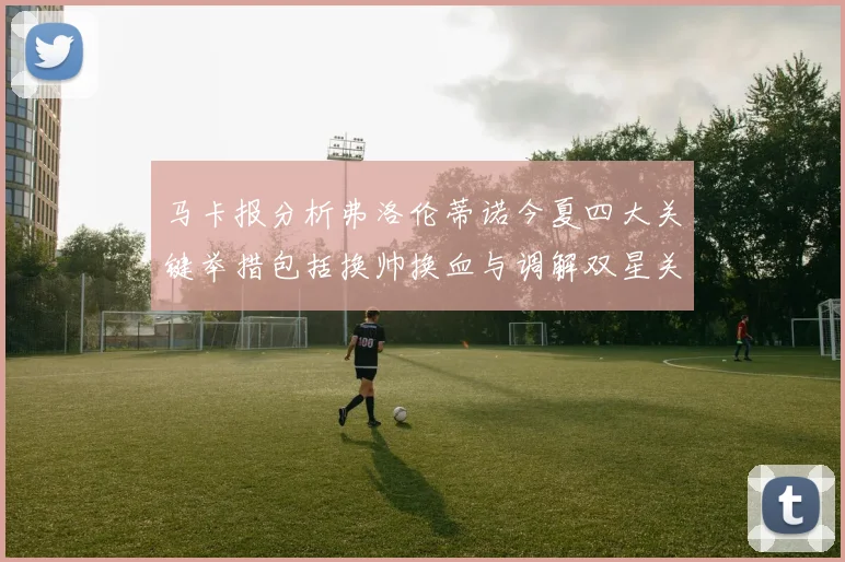 马卡报分析弗洛伦蒂诺今夏四大关键举措包括换帅换血与调解双星关系