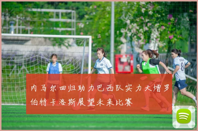 内马尔回归助力巴西队实力大增罗伯特卡洛斯展望未来比赛